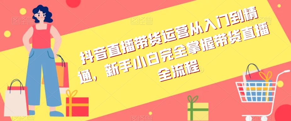 抖音直播带货运营从入门到精通，新手小白完全掌握带货直播全流程-天天项目库