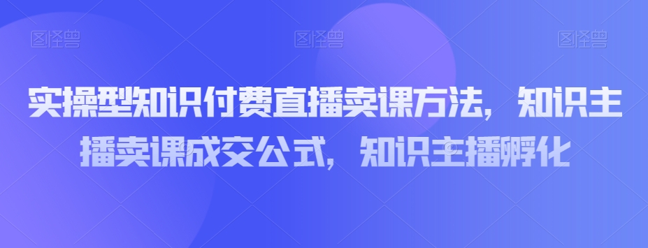 实操型知识付费直播卖课方法，知识主播卖课成交公式，知识主播孵化-天天项目库