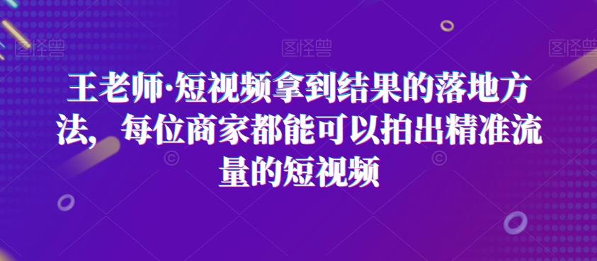 王老师·短视频拿到结果的落地方法，每位商家都能可以拍出精准流量的短视频-天天项目库