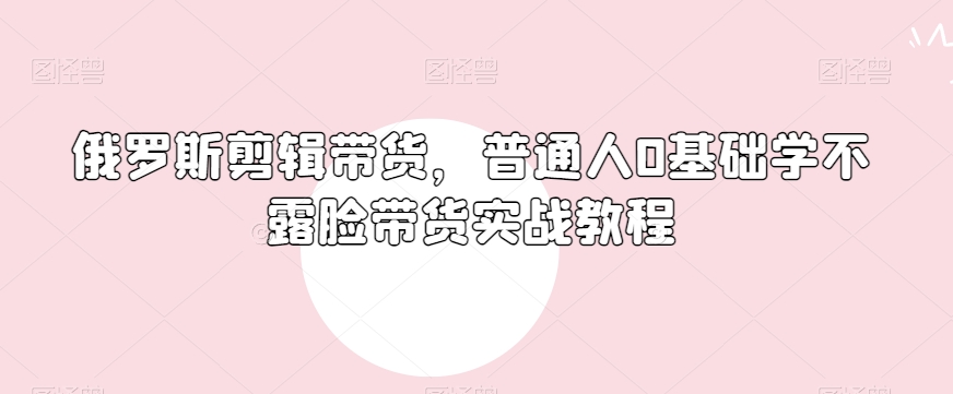 俄罗斯产品剪辑带货，普通人0基础学不露脸带货实战教程-天天项目库