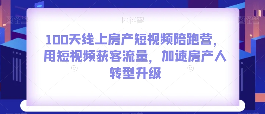 100天线上房产短视频陪跑营，用短视频获客流量，加速房产人转型升级-天天项目库