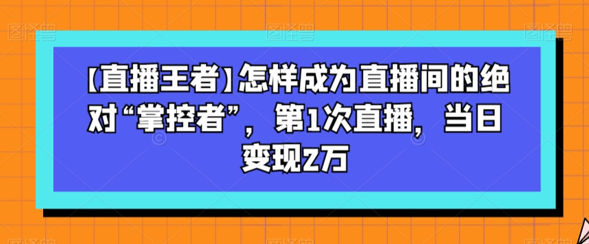 【直播王者】怎样成为直播间的绝对“掌控者”，第1次直播，当日变现2万-天天项目库