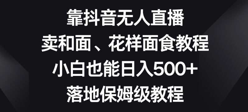 靠抖音无人直播，卖和面、花样面试教程，小白也能日入500+，落地保姆级教程【揭秘】-天天项目库