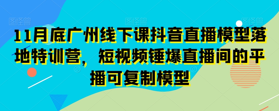 11月底广州线下课抖音直播模型落地特训营，短视频锤爆直播间的平播可复制模型-天天项目库