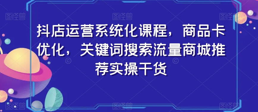 抖店运营系统化课程，商品卡优化，关键词搜索流量商城推荐实操干货-天天项目库