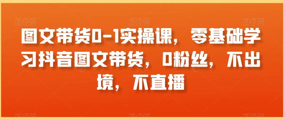 图文带货0-1实操课，零基础学习抖音图文带货，0粉丝，不出境，不直播-天天项目库