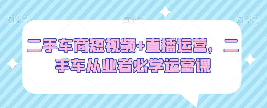 二手车商短视频+直播运营，二手车从业者必学运营课-天天项目库