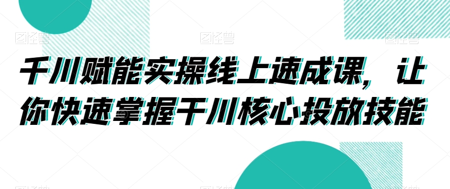 千川赋能实操线上速成课，让你快速掌握干川核心投放技能-天天项目库