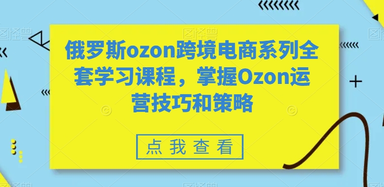 俄罗斯ozon跨境电商系列全套学习课程，掌握Ozon运营技巧和策略-天天项目库