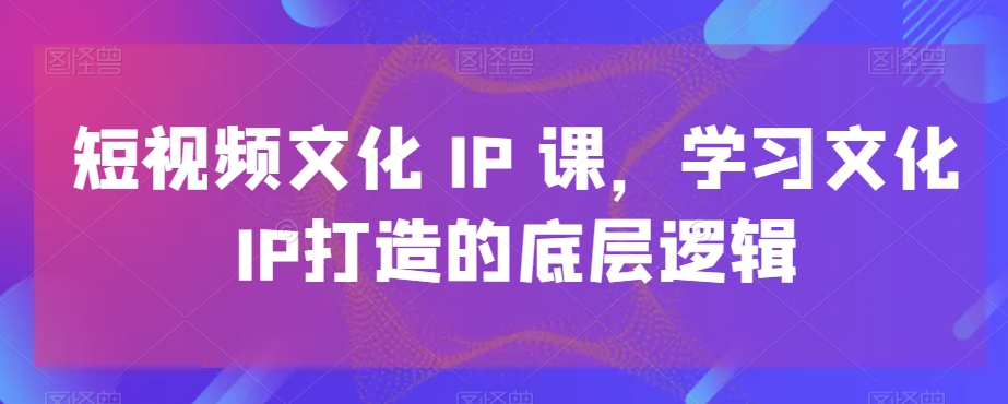 短视频文化IP课，学习文化IP打造的底层逻辑-天天项目库