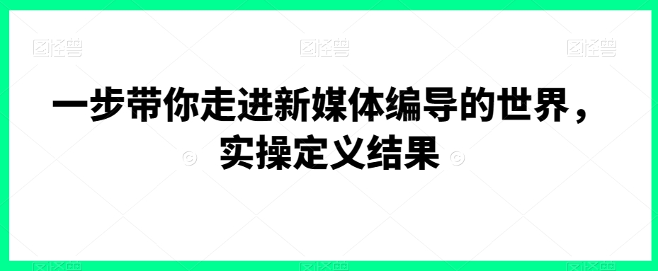 一步带你走进新媒体编导的世界，实操定义结果-天天项目库