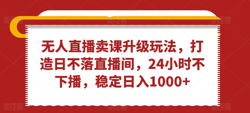 无人直播卖课升级玩法，打造日不落直播间，24小时不下播，稳定日入1000+【揭秘】-天天项目库