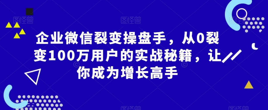 企业微信裂变操盘手，从0裂变100万用户的实战秘籍，让你成为增长高手-天天项目库