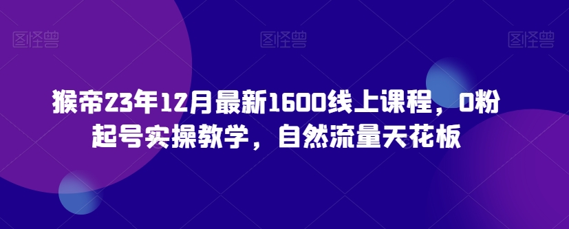 猴帝23年12月最新1600线上课程，0粉起号实操教学，自然流量天花板-天天项目库