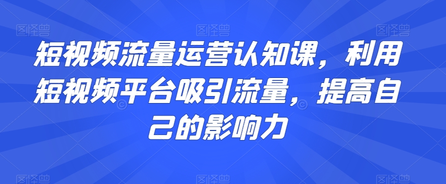 短视频流量运营认知课，利用短视频平台吸引流量，提高自己的影响力-天天项目库