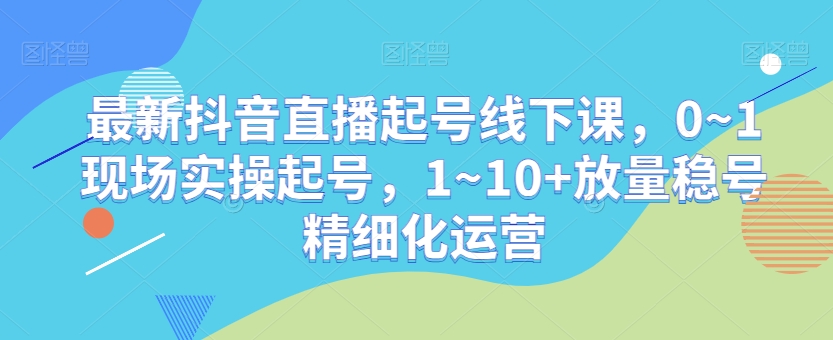 最新抖音直播起号线下课，0~1现场实操起号，1~10+放量稳号精细化运营-天天项目库