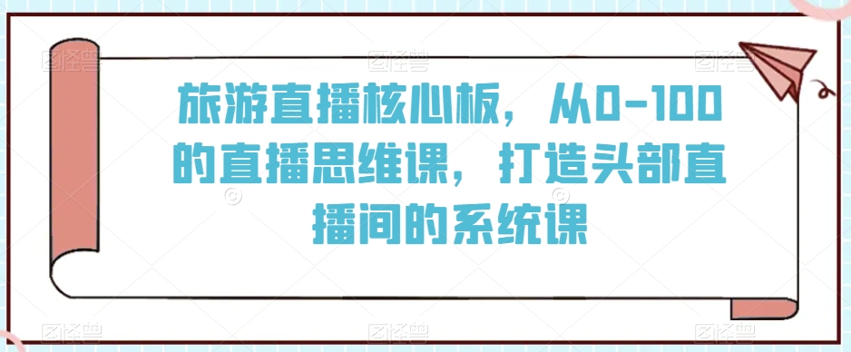 旅游直播核心板，从0-100的直播思维课，打造头部直播间的系统课-天天项目库