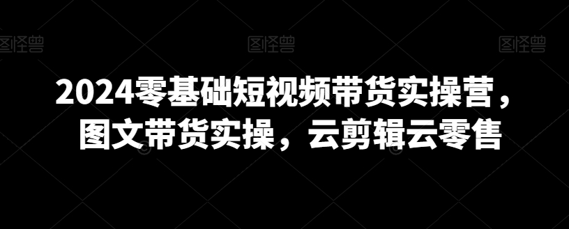 2024零基础短视频带货实操营，图文带货实操，云剪辑云零售-天天项目库