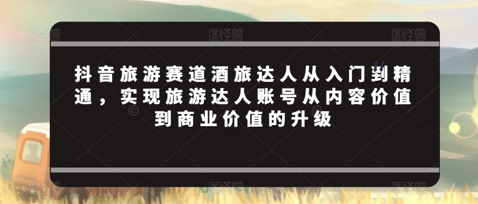 抖音旅游赛道酒旅达人从入门到精通，实现旅游达人账号从内容价值到商业价值的升级-天天项目库