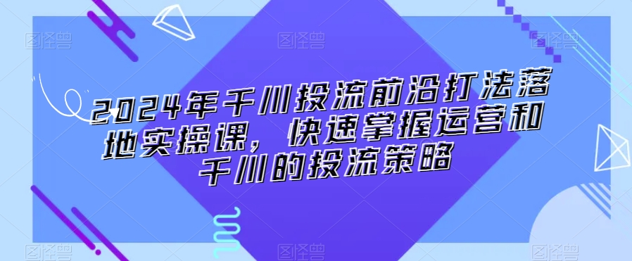 2024年千川投流前沿打法落地实操课，快速掌握运营和千川的投流策略-天天项目库