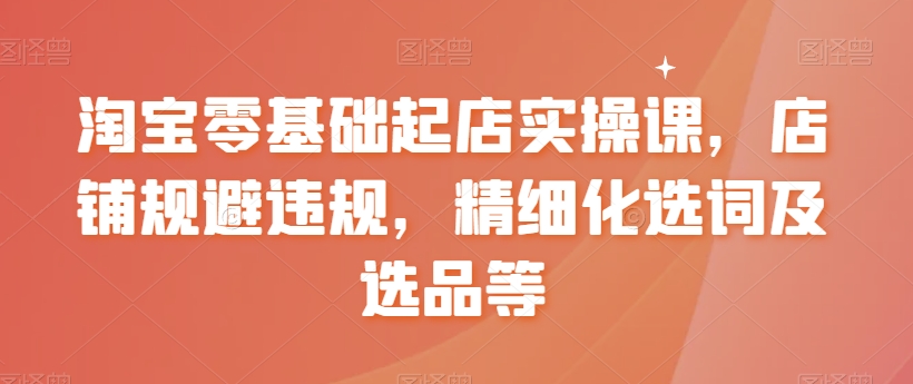 淘宝零基础起店实操课，店铺规避违规，精细化选词及选品等-天天项目库