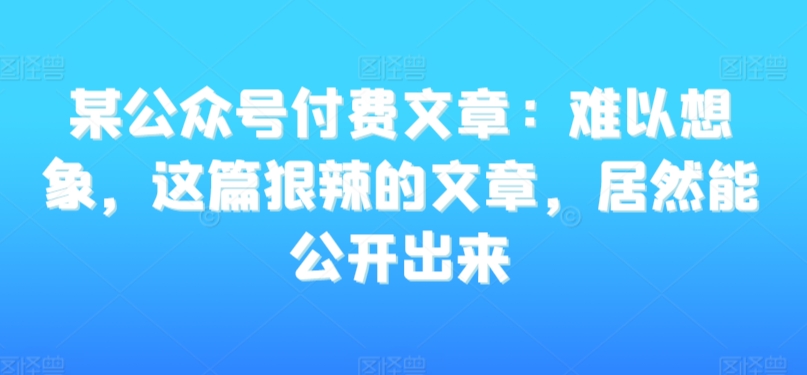 某公众号付费文章：难以想象，这篇狠辣的文章，居然能公开出来-天天项目库