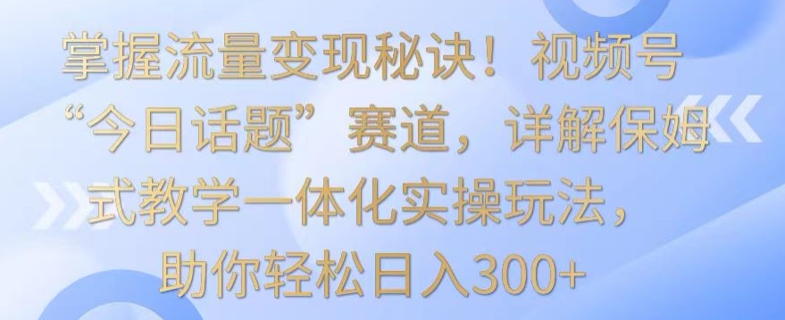 掌握流量变现秘诀！视频号“今日话题”赛道，详解保姆式教学一体化实操玩法，助你轻松日入300+【揭秘】-天天项目库