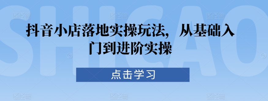 抖音小店落地实操玩法，从基础入门到进阶实操-天天项目库