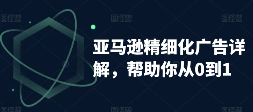 亚马逊精细化广告详解，帮助你从0到1，自动广告权重解读、手动广告打法详解-天天项目库