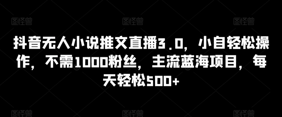 抖音无人小说推文直播3.0，小自轻松操作，不需1000粉丝，主流蓝海项目，每天轻松500+【揭秘】-天天项目库