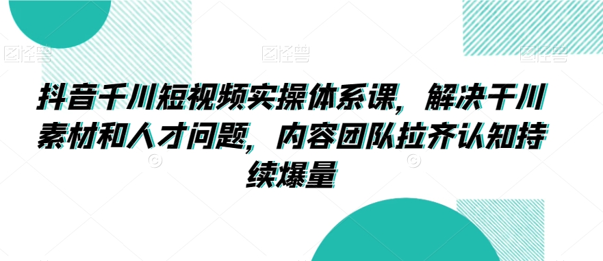 抖音千川短视频实操体系课，解决干川素材和人才问题，内容团队拉齐认知持续爆量-天天项目库