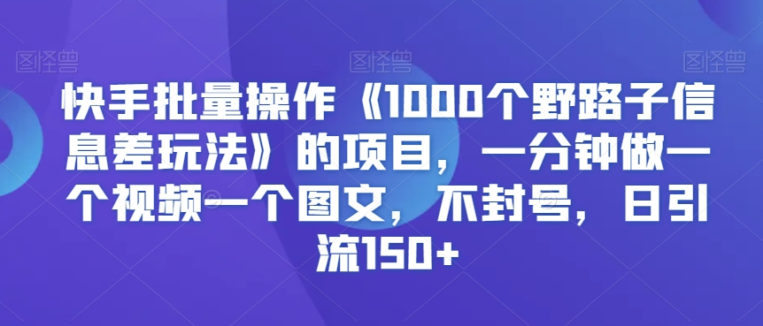 快手批量操作《1000个野路子信息差玩法》的项目，一分钟做一个视频一个图文，不封号，日引流150+【揭秘】-天天项目库