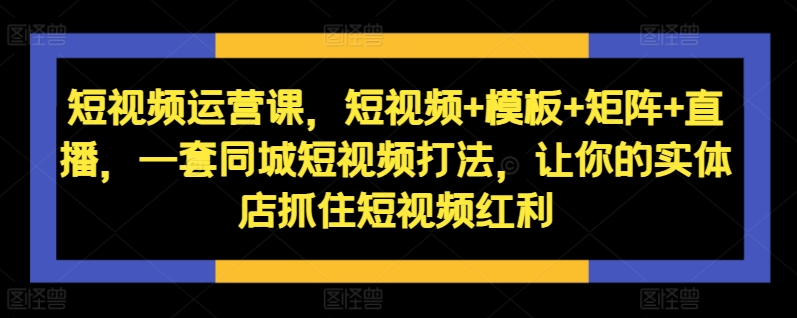 短视频运营课，短视频+模板+矩阵+直播，一套同城短视频打法，让你的实体店抓住短视频红利-天天项目库