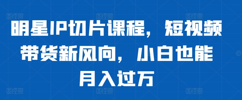 明星IP切片课程，短视频带货新风向，小白也能月入过万-天天项目库