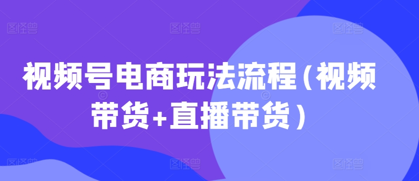 视频号电商玩法流程(视频带货+直播带货)-天天项目库