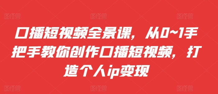 口播短视频全景课，​从0~1手把手教你创作口播短视频，打造个人ip变现-天天项目库