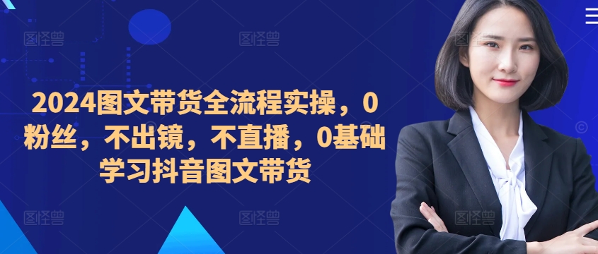 ​​​​​​2024图文带货全流程实操，0粉丝，不出镜，不直播，0基础学习抖音图文带货-天天项目库