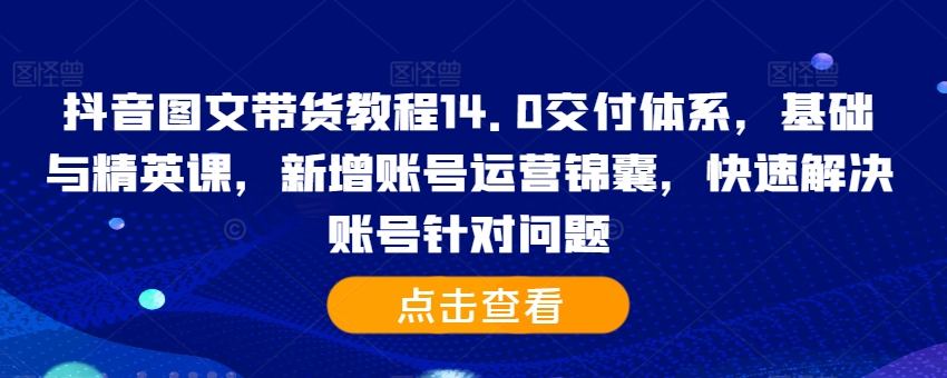 抖音图文带货教程14.0交付体系，基础与精英课，新增账号运营锦囊，快速解决账号针对问题-天天项目库