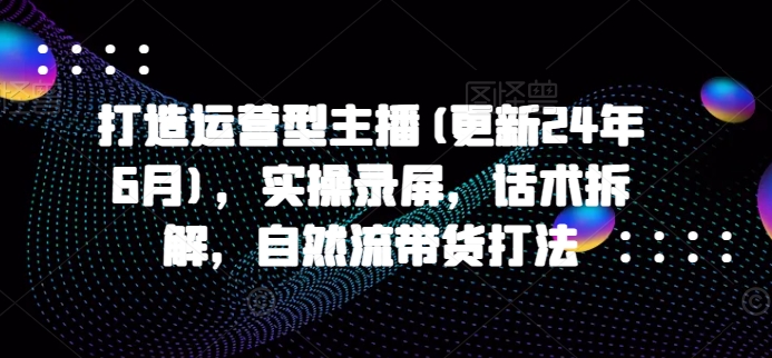 打造运营型主播(更新24年11月)，实操录屏，话术拆解，自然流带货打法-天天项目库