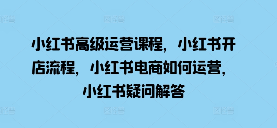 小红书高级运营课程，小红书开店流程，小红书电商如何运营，小红书疑问解答-天天项目库