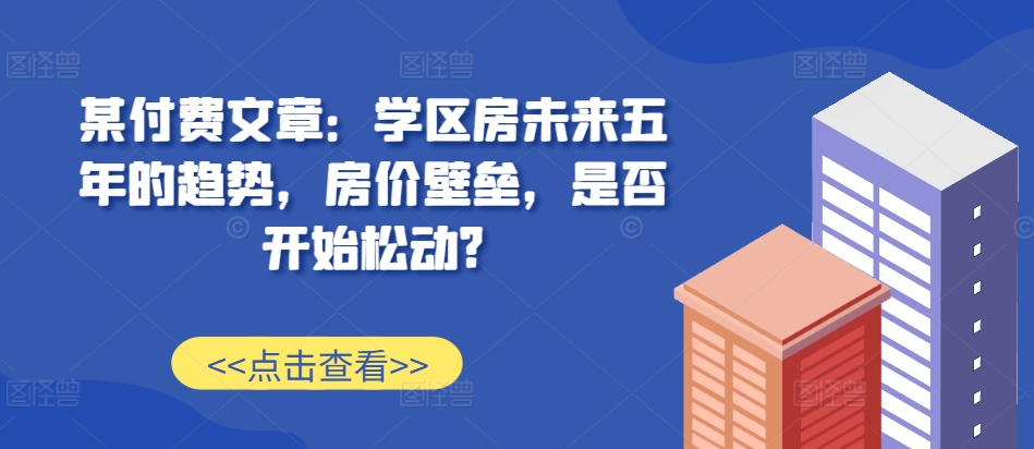 某付费文章：学区房未来五年的趋势，房价壁垒，是否开始松动?-天天项目库