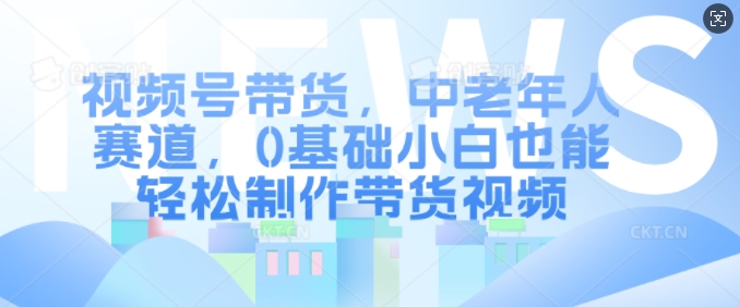 视频号带货，中老年人赛道，0基础小白也能轻松制作带货视频-天天项目库