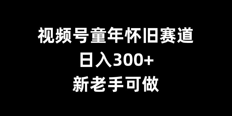 视频号童年怀旧赛道，日入300+，新老手可做【揭秘】-天天项目库