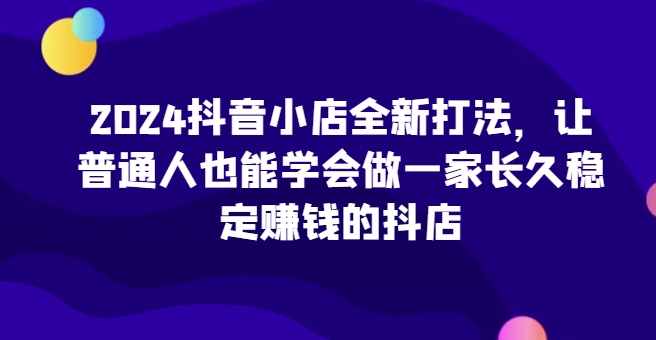 2024抖音小店全新打法，让普通人也能学会做一家长久稳定赚钱的抖店（更新）-天天项目库