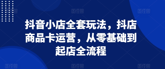 抖音小店全套玩法，抖店商品卡运营，从零基础到起店全流程-天天项目库