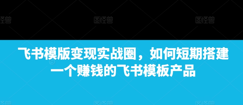 飞书模版变现实战圈，如何短期搭建一个赚钱的飞书模板产品-天天项目库