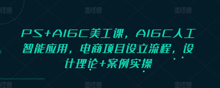 PS+AIGC美工课，AIGC人工智能应用，电商项目设立流程，设计理论+案例实操-天天项目库