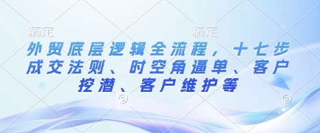 外贸底层逻辑全流程，十七步成交法则、时空角逼单、客户挖潜、客户维护等-天天项目库