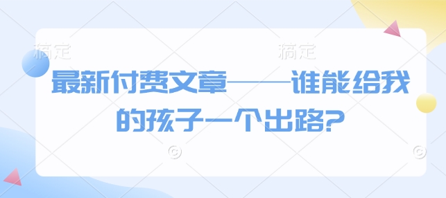 最新付费文章——谁能给我的孩子一个出路?-天天项目库