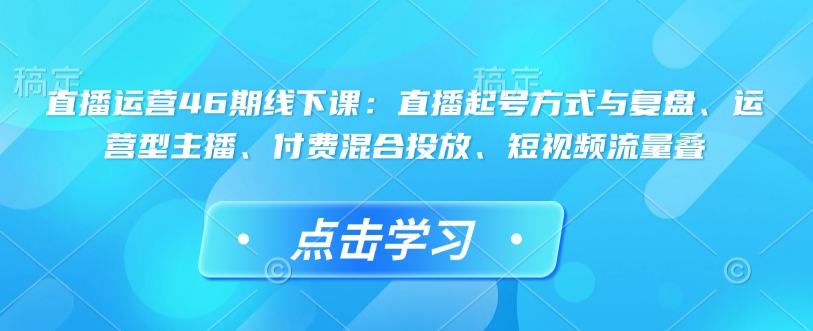 直播运营46期线下课：直播起号方式与复盘、运营型主播、付费混合投放、短视频流量叠-天天项目库